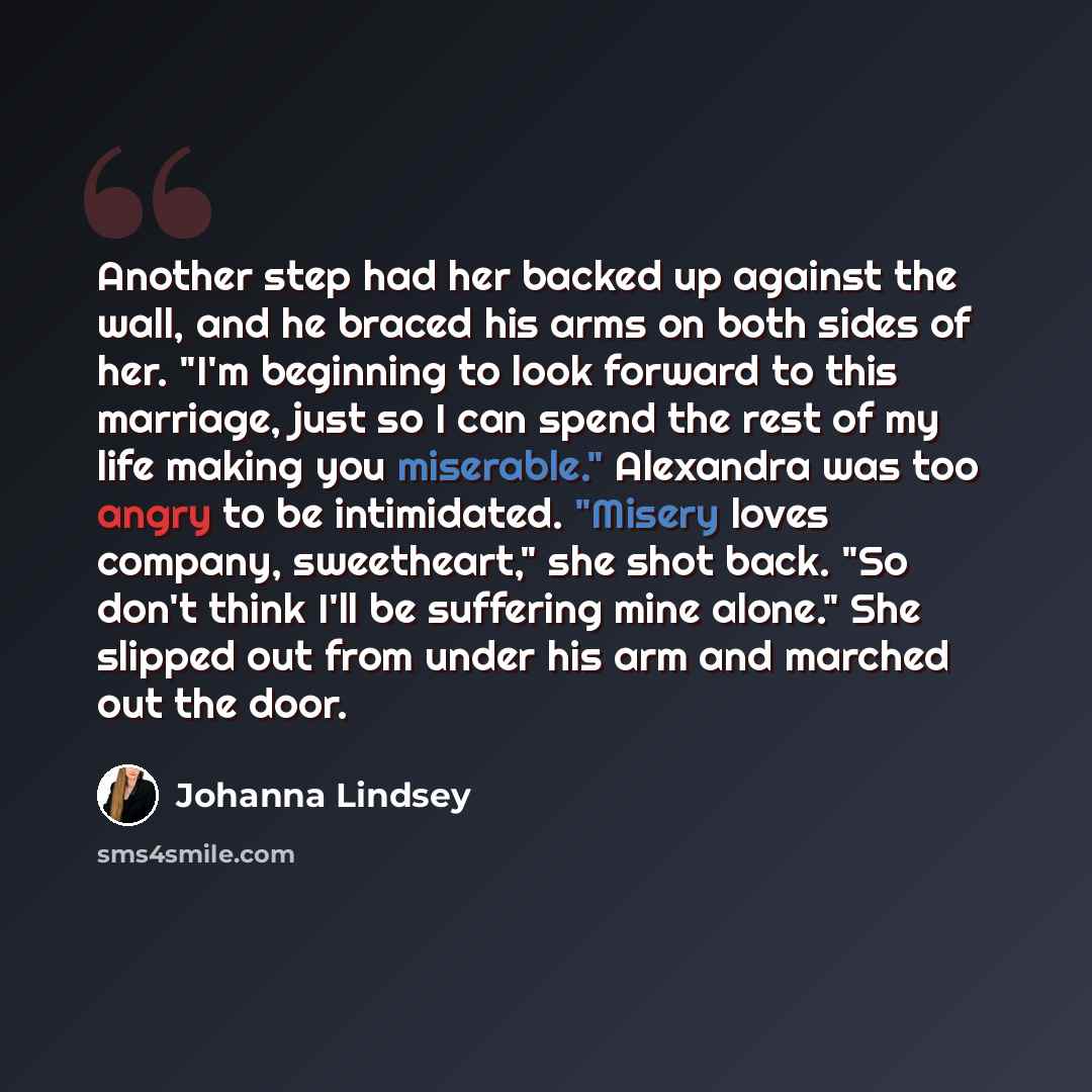 “Another step had her backed up against the wall, and he braced his arms on both sides of her. "I'm beginning to look forward to this marriage, just so I can spend the rest of my life making you miserable." Alexandra was too angry to be intimidated. "Misery loves company, sweetheart," she shot…” quote by Johanna Lindsey