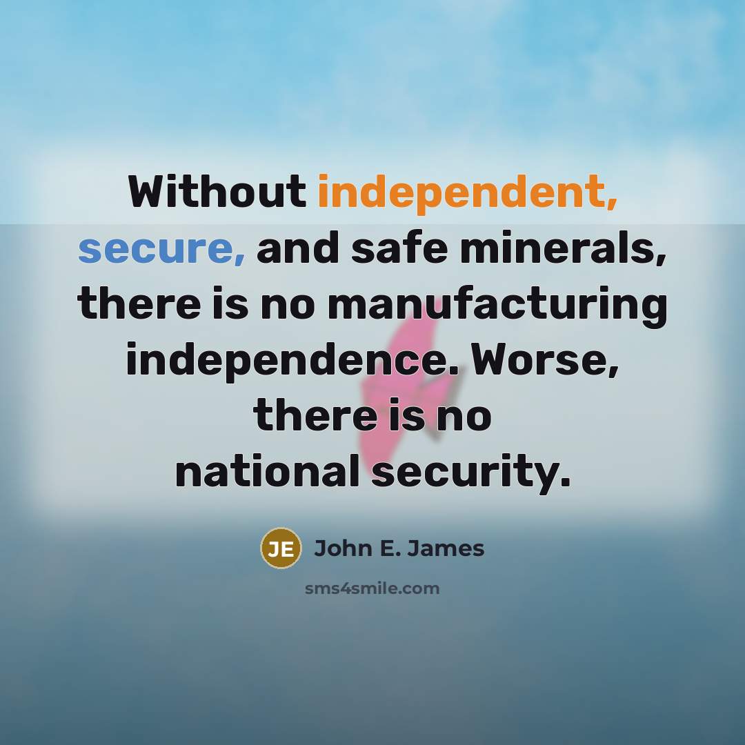 “Without independent, secure, and safe minerals, there is no manufacturing independence. Worse, there is no national security.” quote by John E. James