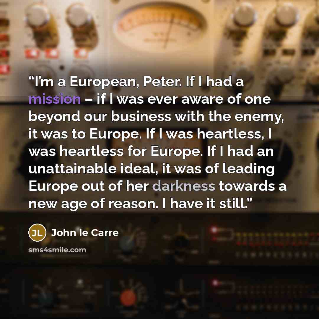 “I’m a European, Peter. If I had a mission – if I was ever aware of one beyond our business with the enemy, it was to Europe. If I was heartless, I was heartless for Europe. If I had an unattainable ideal, it was of leading Europe out of her darkness towards a new age of reason. I have it still.” quote by John le Carré