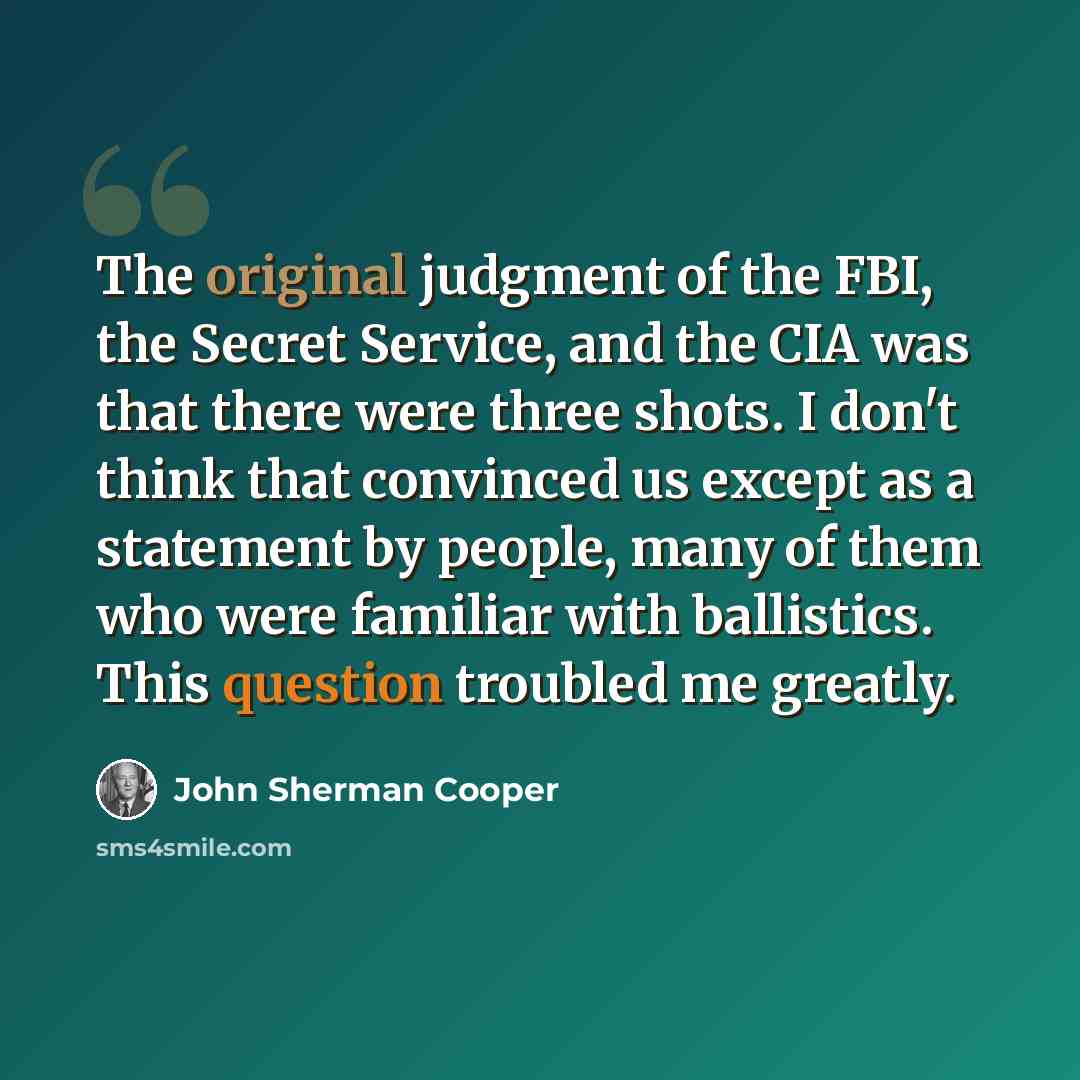 “The original judgment of the FBI, the Secret Service, and the CIA was that there were three shots. I don't think that convinced us except as a statement by people, many of them who were familiar with ballistics. This question troubled me greatly.” quote by John Sherman Cooper