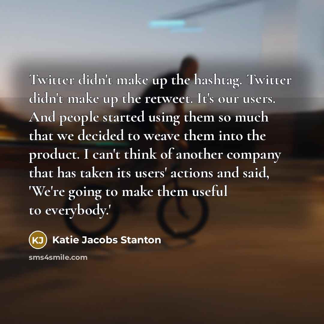 “Twitter didn't make up the hashtag. Twitter didn't make up the retweet. It's our users. And people started using them so much that we decided to weave them into the product. I can't think of another company that has taken its users' actions and said, 'We're going to make them useful to everybody.'” quote by Katie Jacobs Stanton