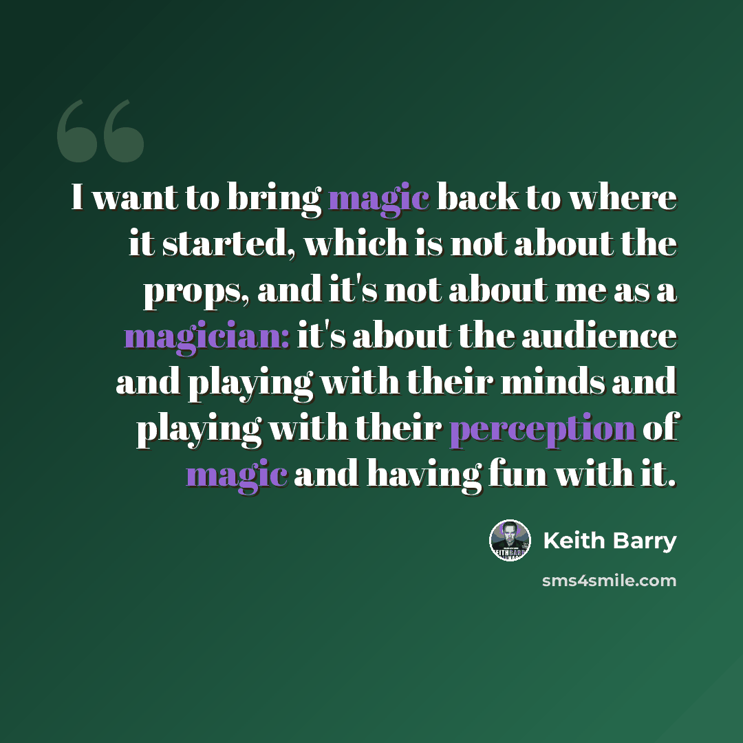 “I want to bring magic back to where it started, which is not about the props, and it's not about me as a magician: it's about the audience and playing with their minds and playing with their perception of magic and having fun with it.” quote by Keith Barry