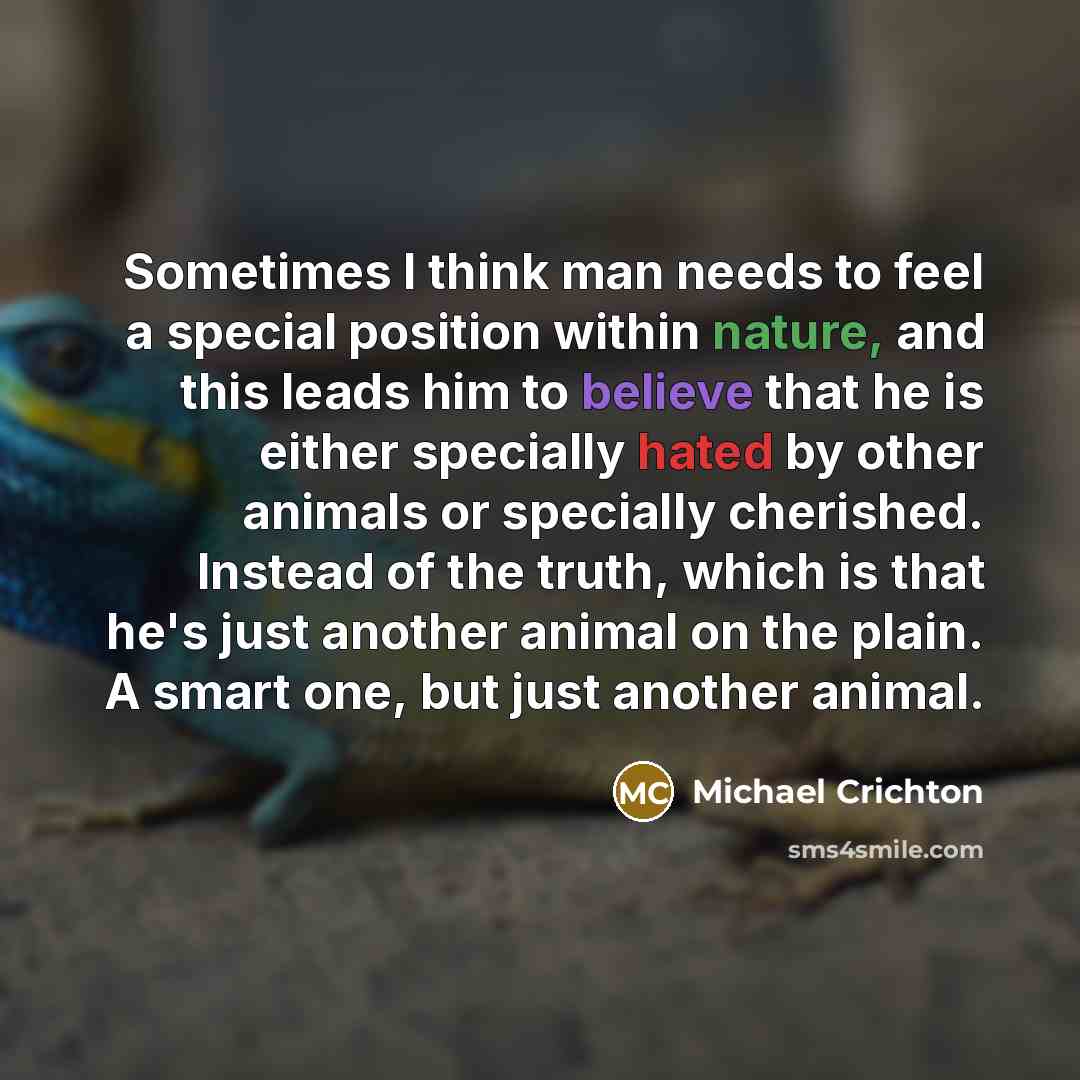 “Sometimes I think man needs to feel a special position within nature, and this leads him to believe that he is either specially hated by other animals or specially cherished. Instead of the truth, which is that he's just another animal on the plain. A smart one, but just another animal.” quote by Michael Crichton