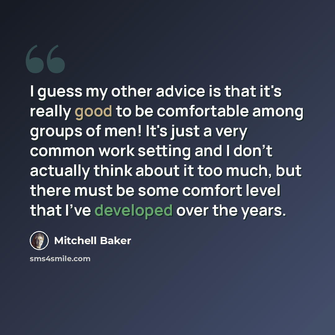 “I guess my other advice is that it's really good to be comfortable among groups of men! It's just a very common work setting and I don't actually think about it too much, but there must be some comfort level that I've developed over the years.” quote by Mitchell Baker