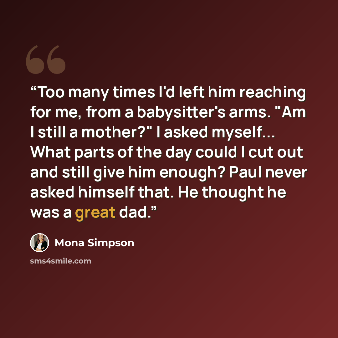 “Too many times I'd left him reaching for me, from a babysitter's arms. "Am I still a mother?" I asked myself... What parts of the day could I cut out and still give him enough? Paul never asked himself that. He thought he was a great dad.” quote by Mona Simpson