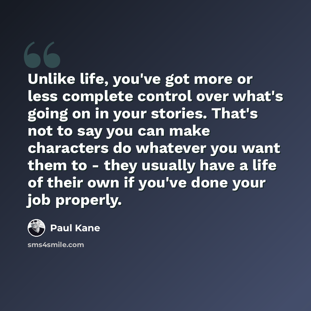 “Unlike life, you've got more or less complete control over what's going on in your stories. That's not to say you can make characters do whatever you want them to - they usually have a life of their own if you've done your job properly.” quote by Paul Kane
