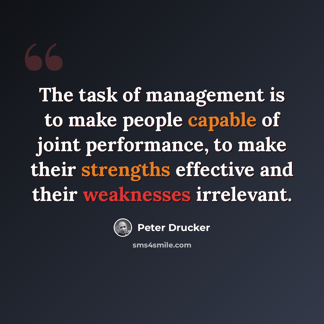 “The task of management is to make people capable of joint performance, to make their strengths effective and their weaknesses irrelevant.” quote by Peter Drucker