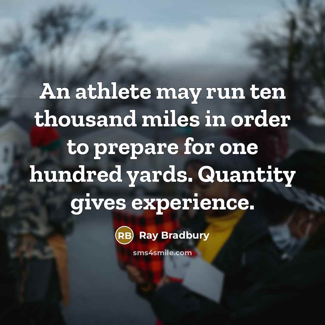 “An athlete may run ten thousand miles in order to prepare for one hundred yards. Quantity gives experience.” quote by Ray Bradbury