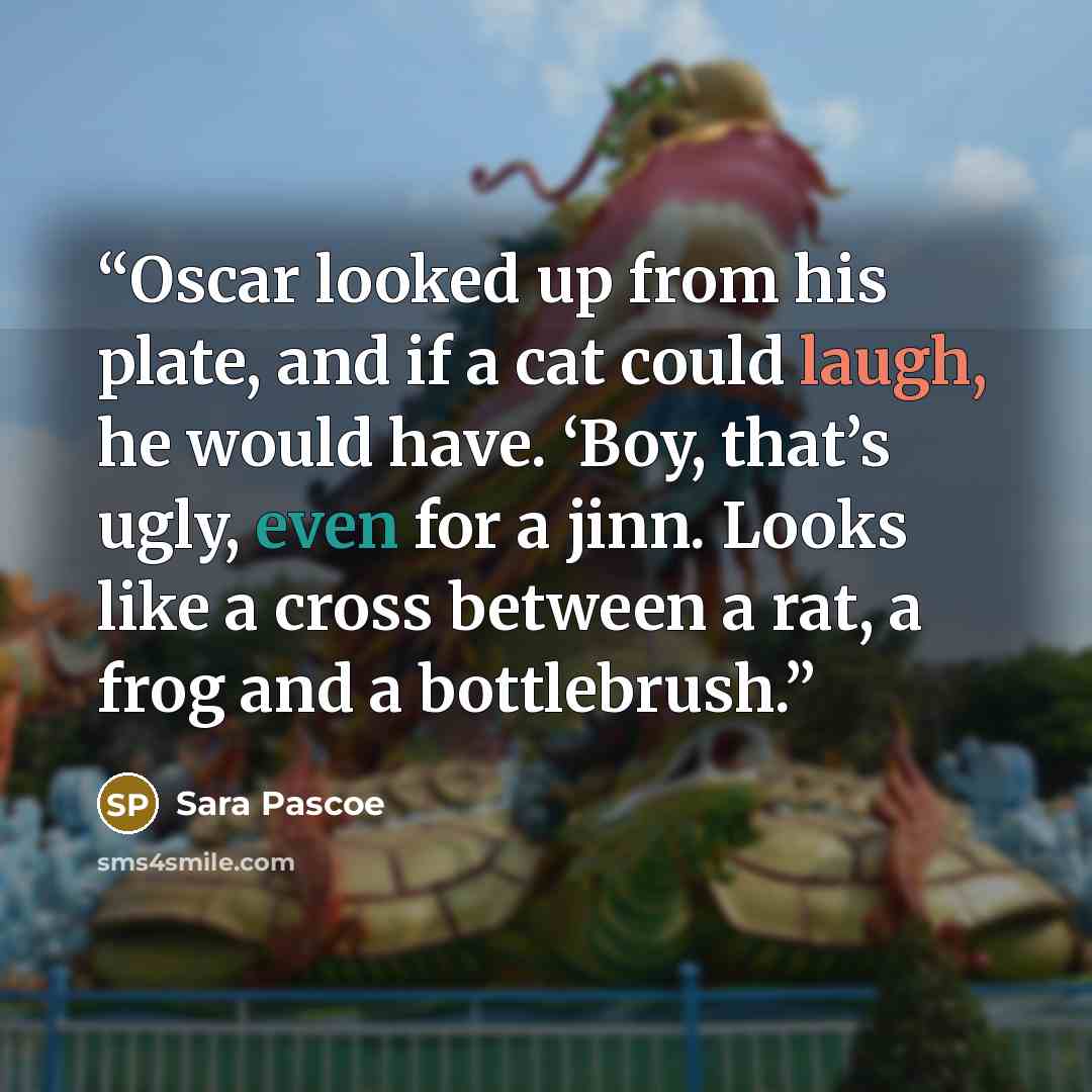 “Oscar looked up from his plate, and if a cat could laugh, he would have. ‘Boy, that’s ugly, even for a jinn. Looks like a cross between a rat, a frog and a bottlebrush.” quote by Sara Pascoe