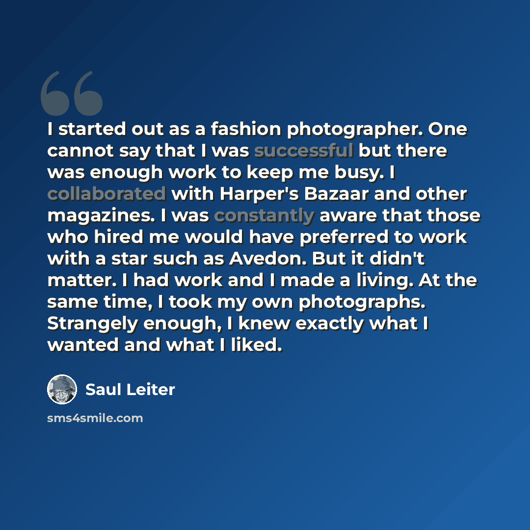 “I started out as a fashion photographer. One cannot say that I was successful but there was enough work to keep me busy. I collaborated with Harper's Bazaar and other magazines. I was constantly aware that those who hired me would have preferred to work with a star such as Avedon. But it didn't…” quote by Saul Leiter
