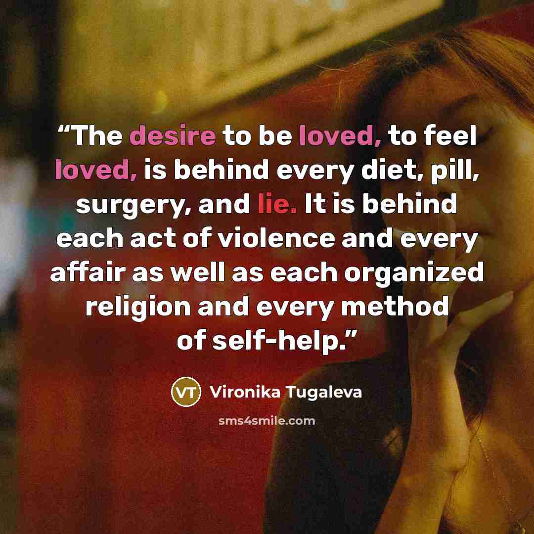 “The desire to be loved, to feel loved, is behind every diet, pill, surgery, and lie. It is behind each act of violence and every affair as well as each organized religion and every method of self-help.” quote by Vironika Tugaleva