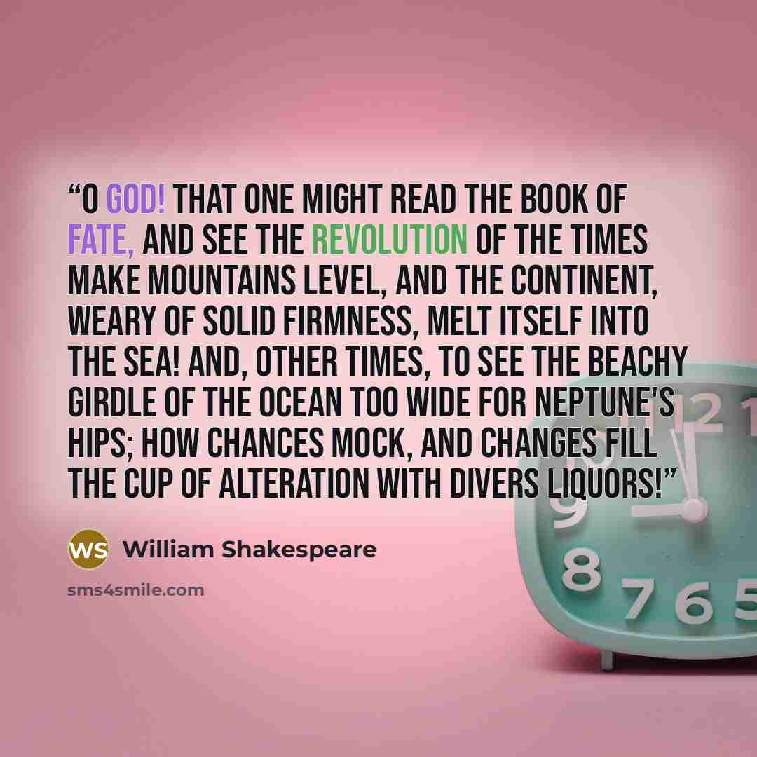 “O God! that one might read the book of fate, And see the revolution of the times Make mountains level, and the continent, Weary of solid firmness, melt itself Into the sea! and, other times, to see The beachy girdle of the ocean Too wide for Neptune's hips; how chances mock, And changes fill the…” quote by William Shakespeare