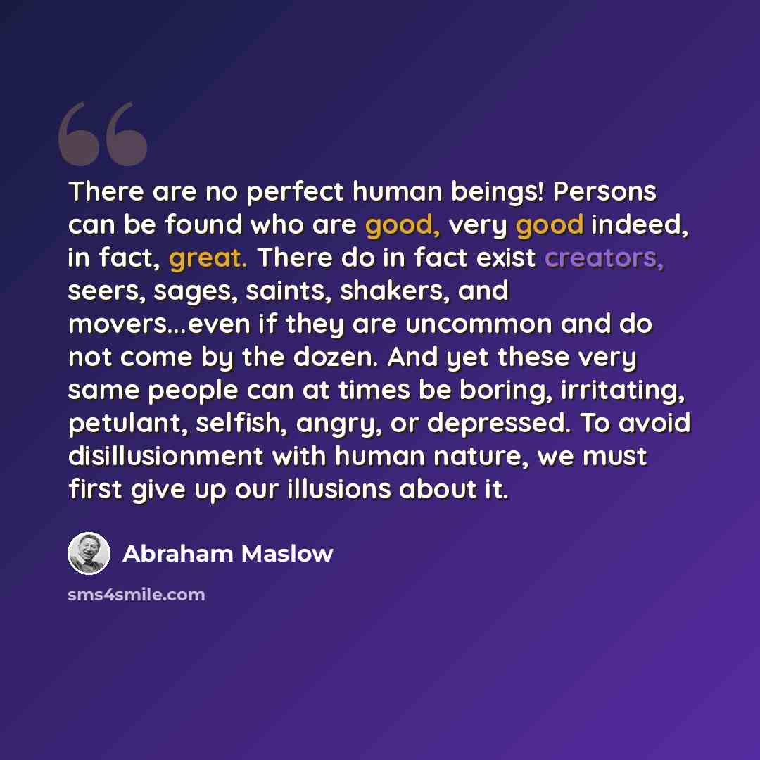 “There are no perfect human beings! Persons can be found who are good, very good indeed, in fact, great. There do in fact exist creators, seers, sages, saints, shakers, and movers...even if they are uncommon and do not come by the dozen. And yet these very same people can at times be boring…” quote by Abraham Maslow