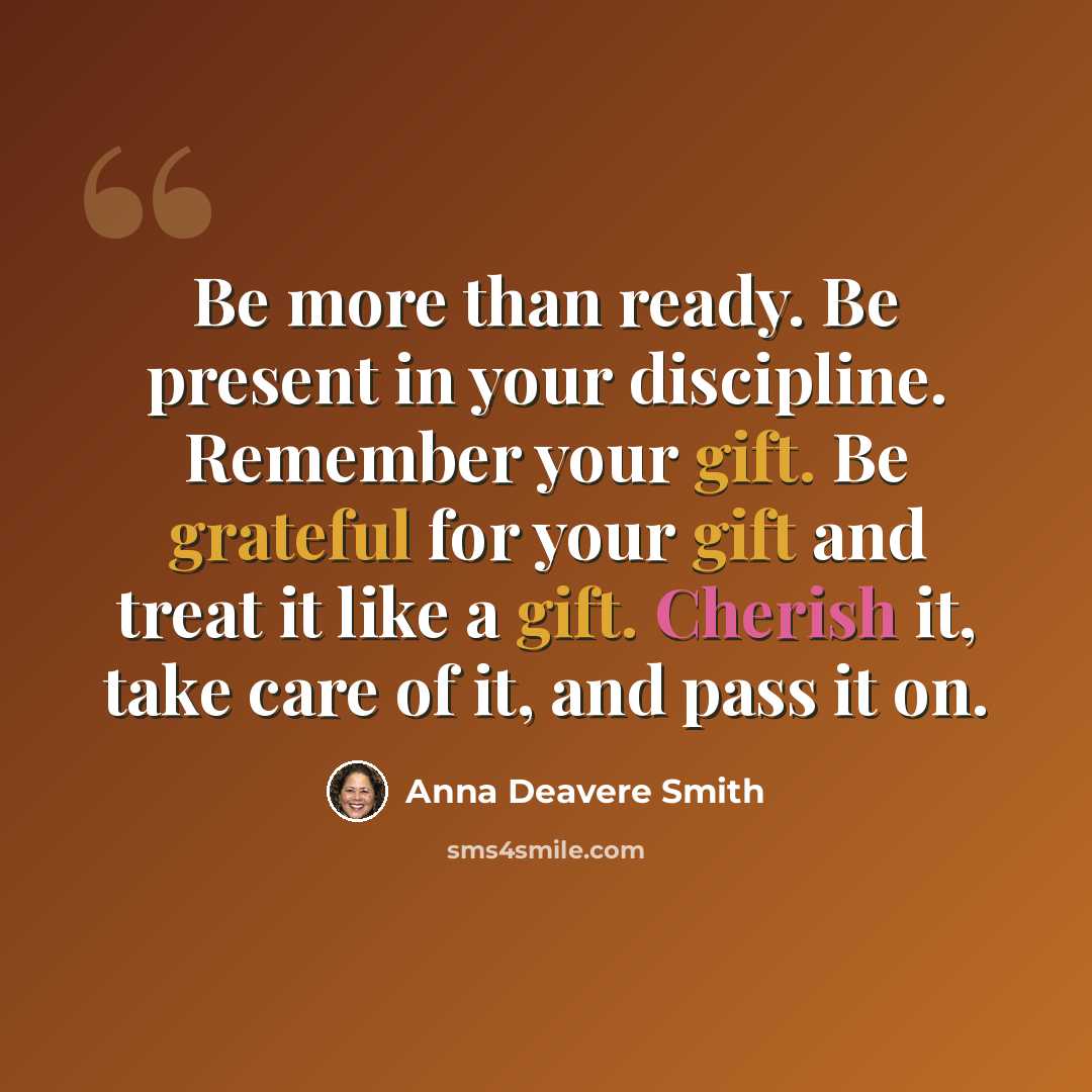 “Be more than ready. Be present in your discipline. Remember your gift. Be grateful for your gift and treat it like a gift. Cherish it, take care of it, and pass it on.” quote by Anna Deavere Smith