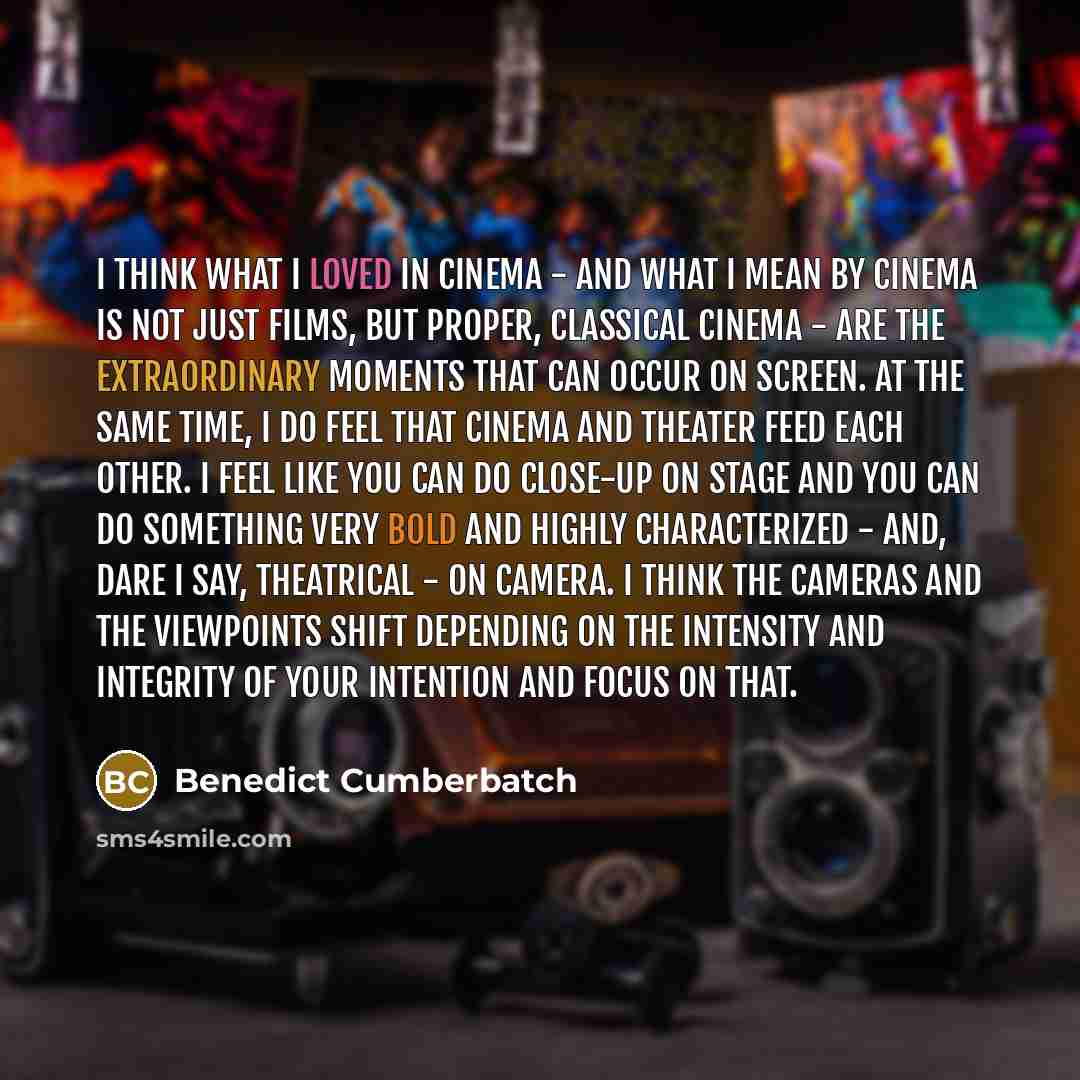 “I think what I loved in cinema - and what I mean by cinema is not just films, but proper, classical cinema - are the extraordinary moments that can occur on screen. At the same time, I do feel that cinema and theater feed each other. I feel like you can do close-up on stage and you can do…” quote by Benedict Cumberbatch