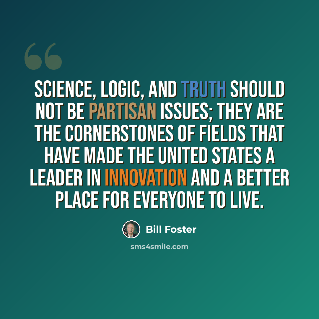 “Science, logic, and truth should not be partisan issues; they are the cornerstones of fields that have made the United States a leader in innovation and a better place for everyone to live.” quote by Bill Foster