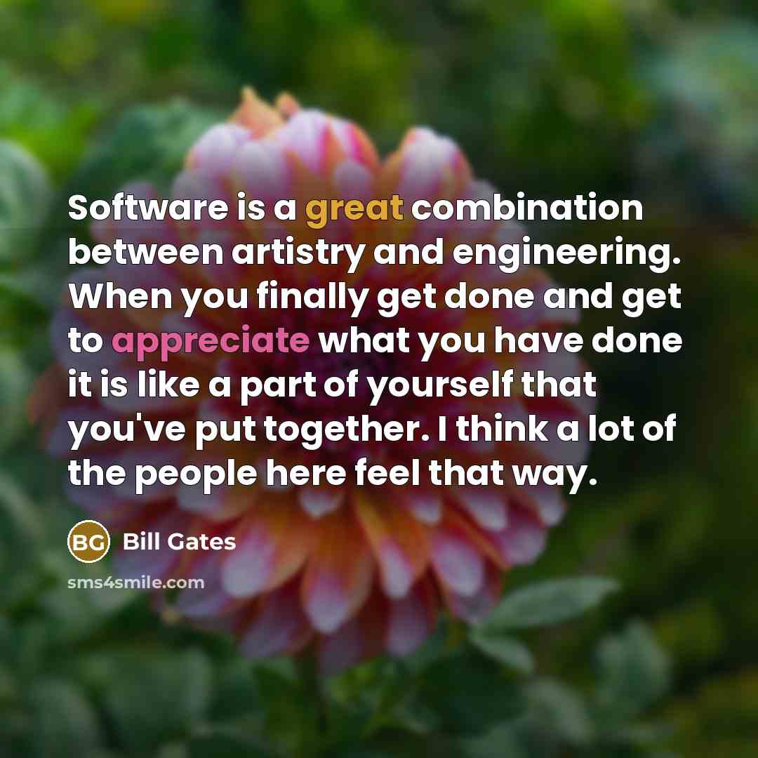 “Software is a great combination between artistry and engineering. When you finally get done and get to appreciate what you have done it is like a part of yourself that you've put together. I think a lot of the people here feel that way.” quote by Bill Gates