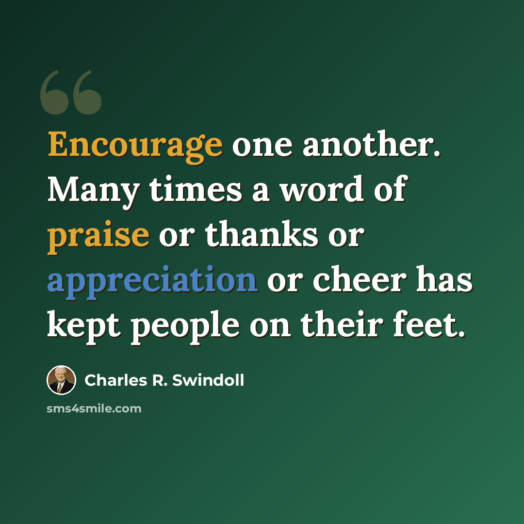 “Encourage one another. Many times a word of praise or thanks or appreciation or cheer has kept people on their feet.” quote by Charles R. Swindoll