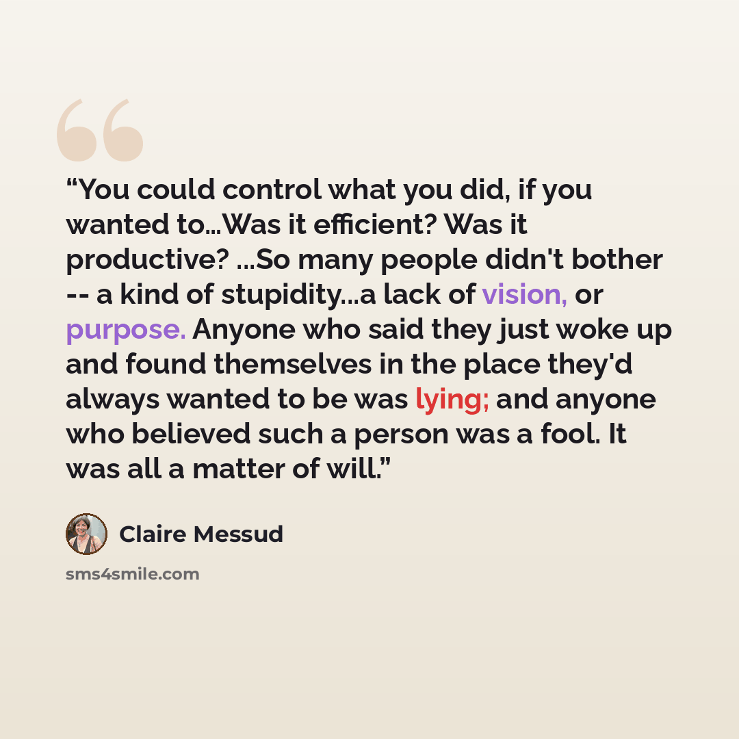 “You could control what you did, if you wanted to…Was it efficient? Was it productive? ...So many people didn't bother -- a kind of stupidity...a lack of vision, or purpose. Anyone who said they just woke up and found themselves in the place they'd always wanted to be was lying; and anyone who…” quote by Claire Messud