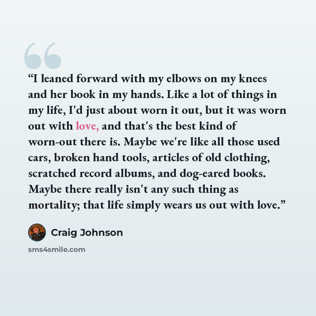 “I leaned forward with my elbows on my knees and her book in my hands. Like a lot of things in my life, I'd just about worn it out, but it was worn out with love, and that's the best kind of worn-out there is. Maybe we're like all those used cars, broken hand tools, articles of old clothing…” quote by Craig Johnson