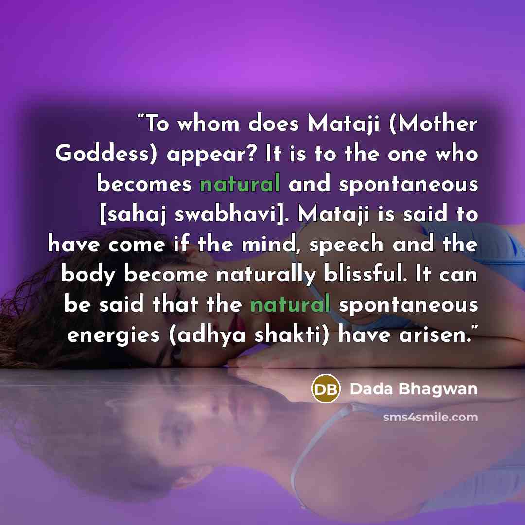 “To whom does Mataji (Mother Goddess) appear? It is to the one who becomes natural and spontaneous [sahaj swabhavi]. Mataji is said to have come if the mind, speech and the body become naturally blissful. It can be said that the natural spontaneous energies (adhya shakti) have arisen.” quote by Dada Bhagwan