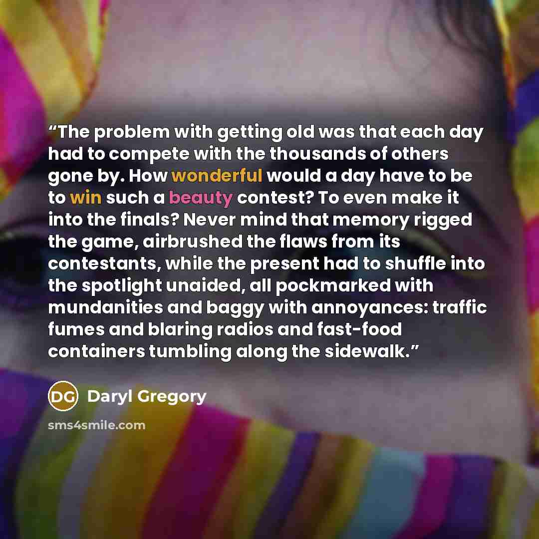 “The problem with getting old was that each day had to compete with the thousands of others gone by. How wonderful would a day have to be to win such a beauty contest? To even make it into the finals? Never mind that memory rigged the game, airbrushed the flaws from its contestants, while the…” quote by Daryl Gregory