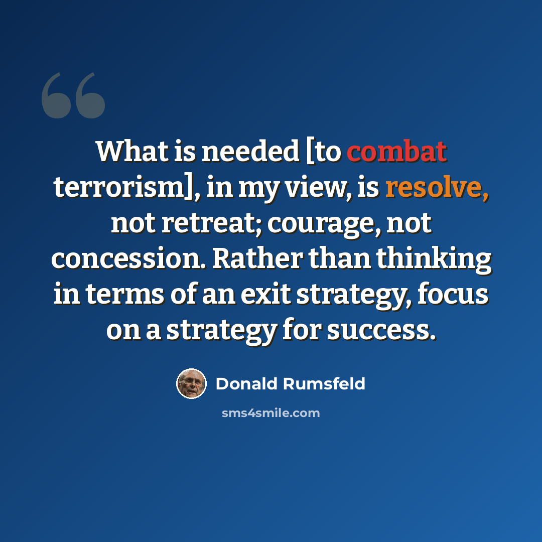 “What is needed [to combat terrorism], in my view, is resolve, not retreat; courage, not concession. Rather than thinking in terms of an exit strategy, focus on a strategy for success.” quote by Donald Rumsfeld