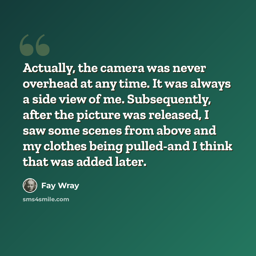“Actually, the camera was never overhead at any time. It was always a side view of me. Subsequently, after the picture was released, I saw some scenes from above and my clothes being pulled-and I think that was added later.” quote by Fay Wray