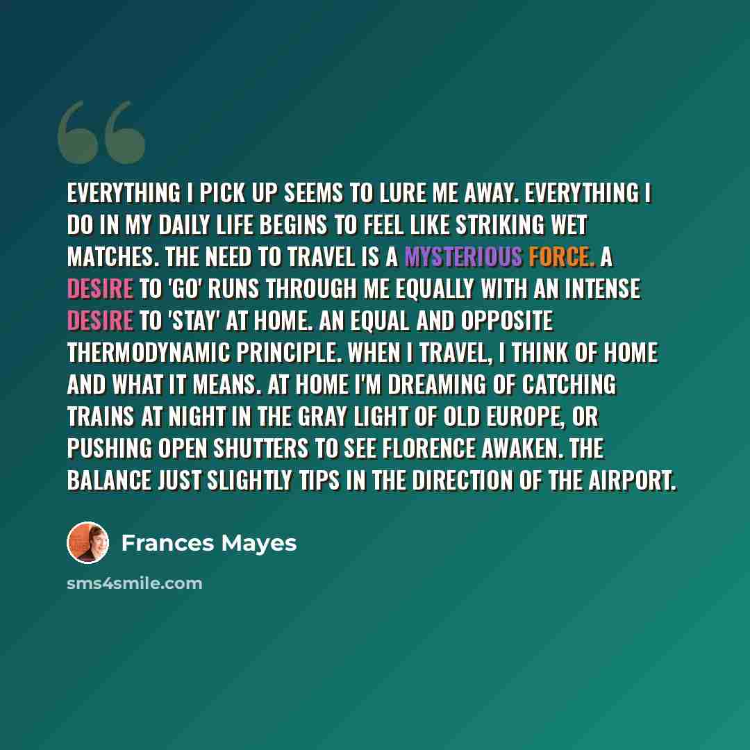 “Everything I pick up seems to lure me away. Everything I do in my daily life begins to feel like striking wet matches. The need to travel is a mysterious force. A desire to 'go' runs through me equally with an intense desire to 'stay' at home. An equal and opposite thermodynamic principle. When I…” quote by Frances Mayes
