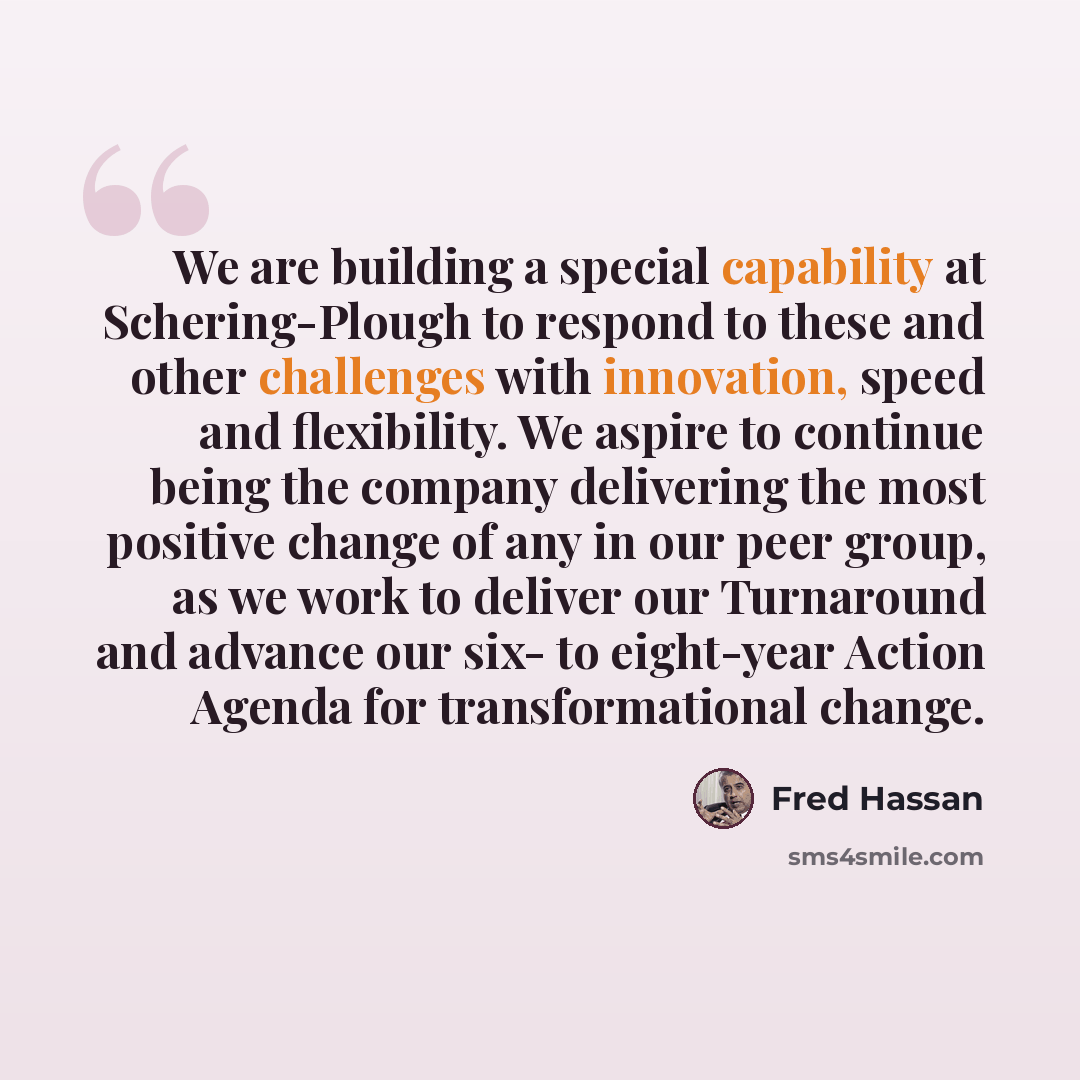 “We are building a special capability at Schering-Plough to respond to these and other challenges with innovation, speed and flexibility. We aspire to continue being the company delivering the most positive change of any in our peer group, as we work to deliver our Turnaround and advance our six…” quote by Fred Hassan