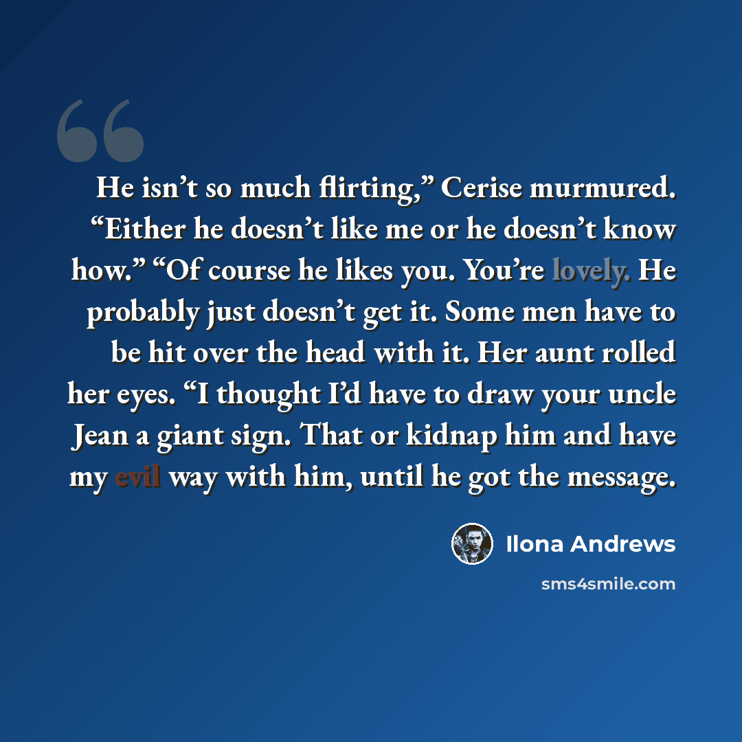 “He isn’t so much flirting,” Cerise murmured. “Either he doesn’t like me or he doesn’t know how.” “Of course he likes you. You’re lovely. He probably just doesn’t get it. Some men have to be hit over the head with it. Her aunt rolled her eyes. “I thought I’d have to draw your uncle Jean a giant…” quote by Ilona Andrews