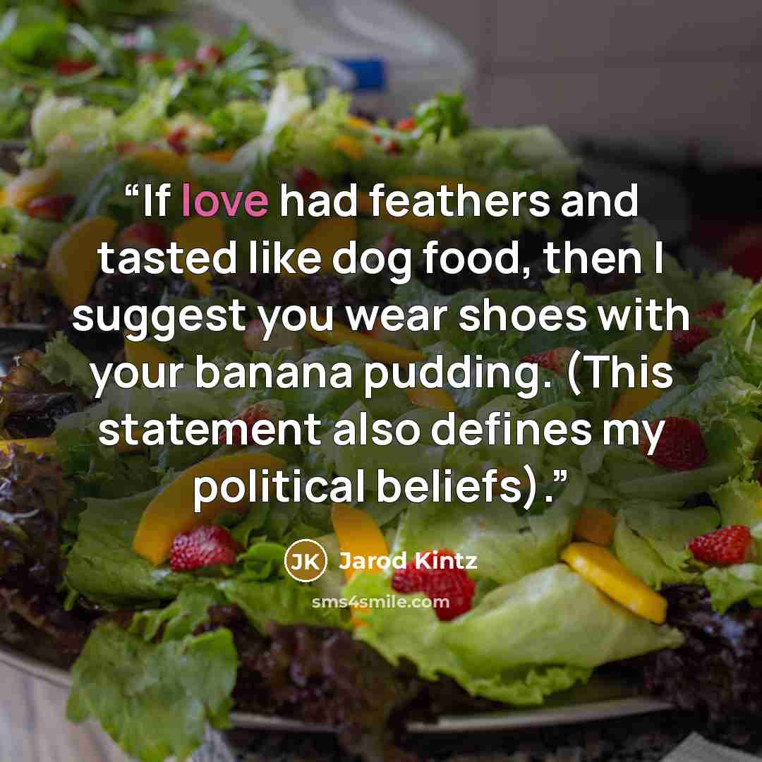 “If love had feathers and tasted like dog food, then I suggest you wear shoes with your banana pudding. (This statement also defines my political beliefs).” quote by Jarod Kintz