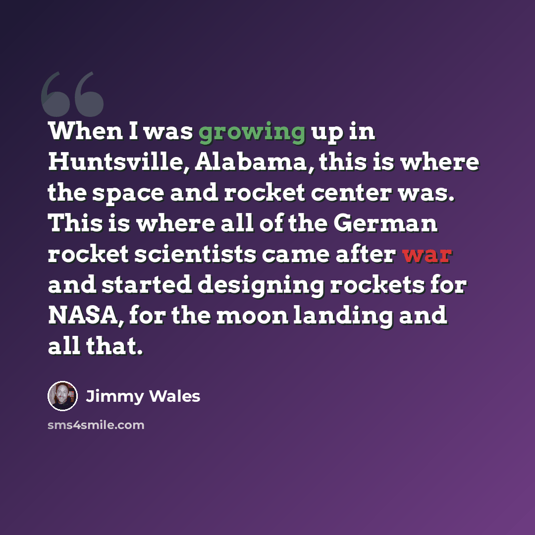 “When I was growing up in Huntsville, Alabama, this is where the space and rocket center was. This is where all of the German rocket scientists came after war and started designing rockets for NASA, for the moon landing and all that.” quote by Jimmy Wales