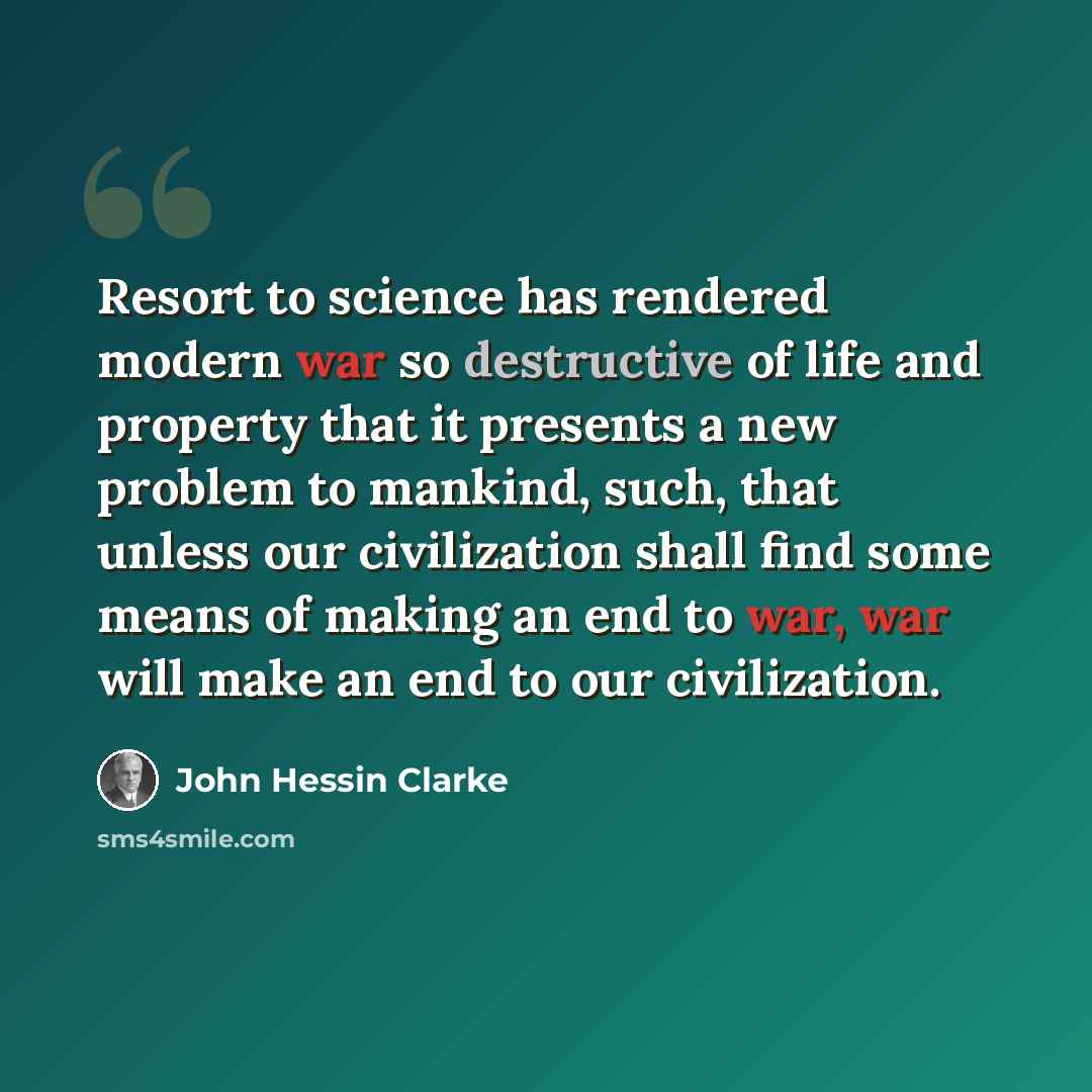 “Resort to science has rendered modern war so destructive of life and property that it presents a new problem to mankind, such, that unless our civilization shall find some means of making an end to war, war will make an end to our civilization.” quote by John Hessin Clarke