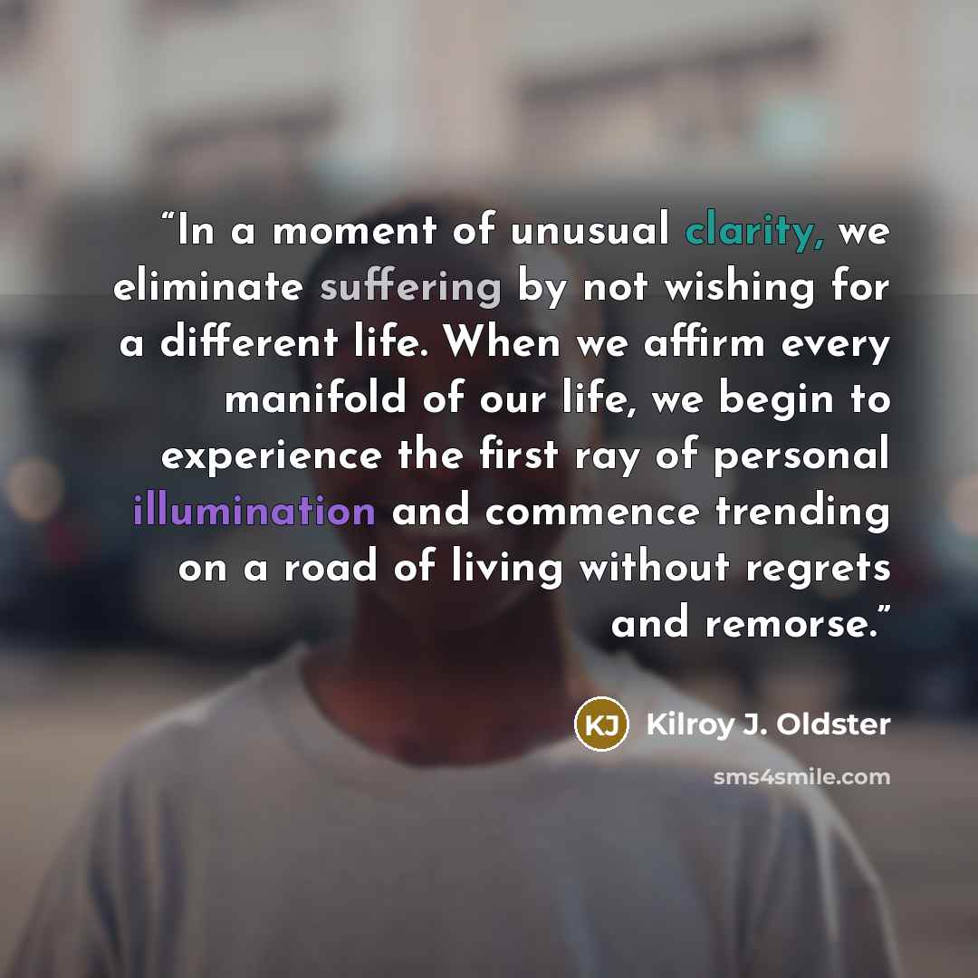“In a moment of unusual clarity, we eliminate suffering by not wishing for a different life. When we affirm every manifold of our life, we begin to experience the first ray of personal illumination and commence trending on a road of living without regrets and remorse.” quote by Kilroy J. Oldster
