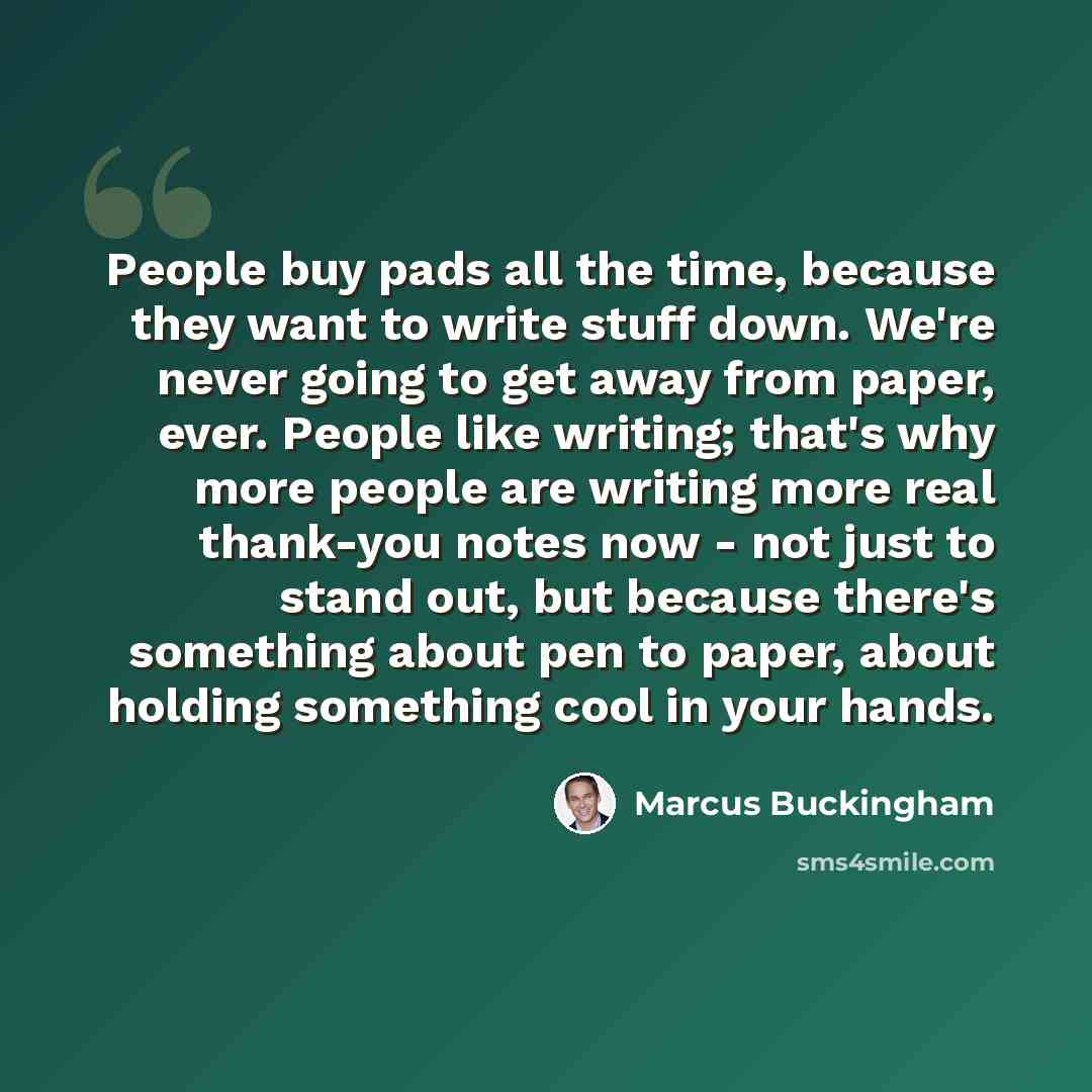 “People buy pads all the time, because they want to write stuff down. We're never going to get away from paper, ever. People like writing; that's why more people are writing more real thank-you notes now - not just to stand out, but because there's something about pen to paper, about holding…” quote by Marcus Buckingham