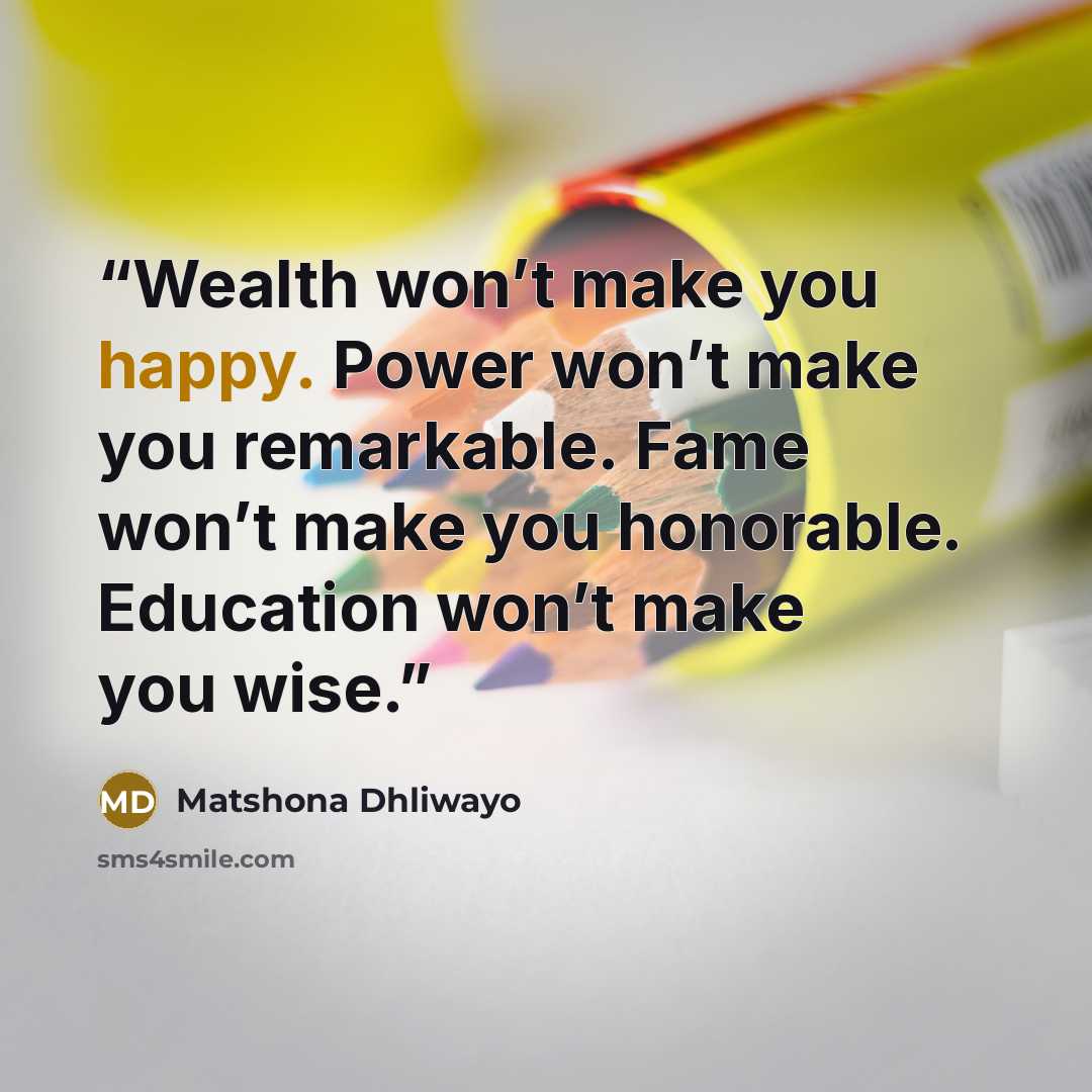 “Wealth won’t make you happy. Power won’t make you remarkable. Fame won’t make you honorable. Education won’t make you wise.” quote by Matshona Dhliwayo