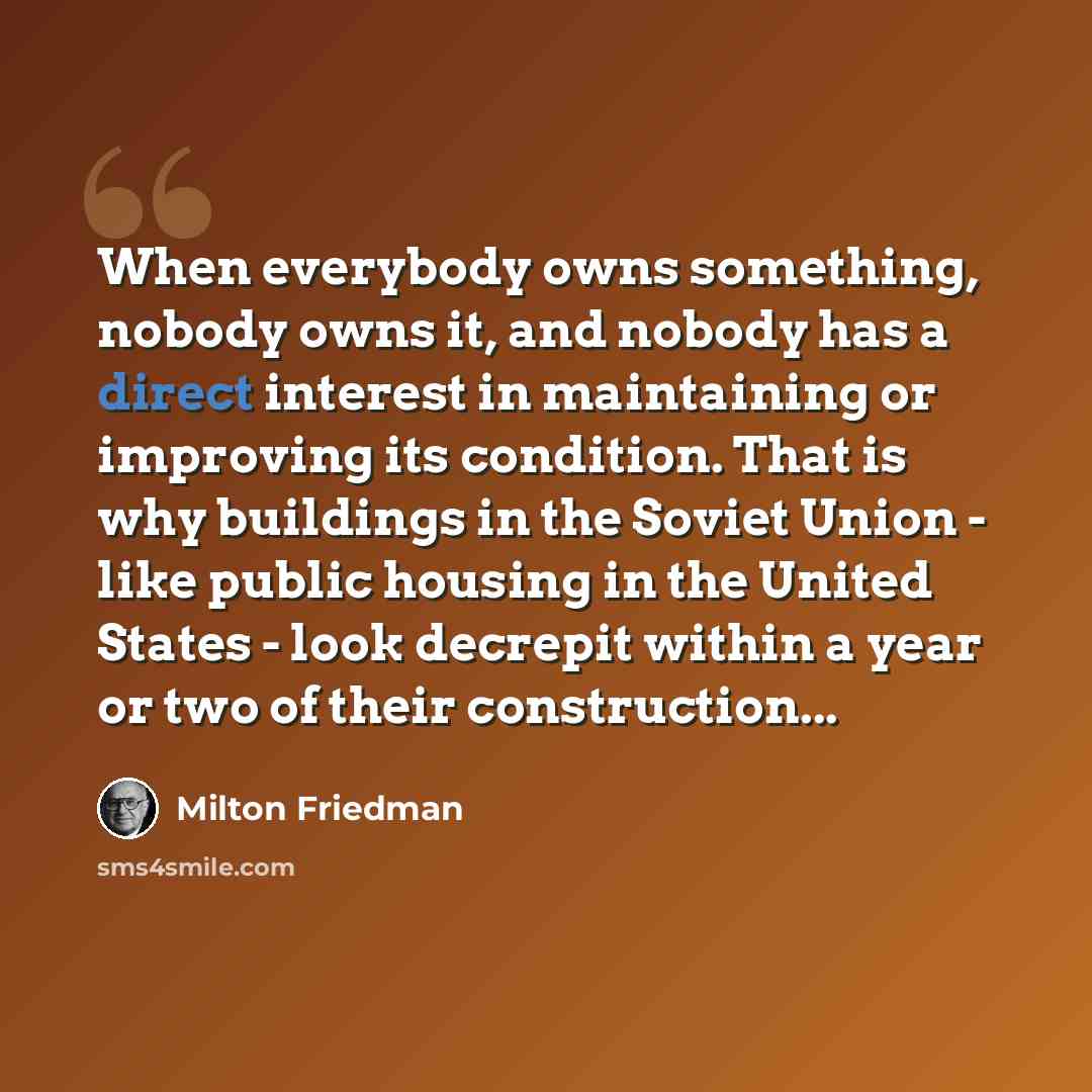 “When everybody owns something, nobody owns it, and nobody has a direct interest in maintaining or improving its condition. That is why buildings in the Soviet Union - like public housing in the United States - look decrepit within a year or two of their construction...” quote by Milton Friedman