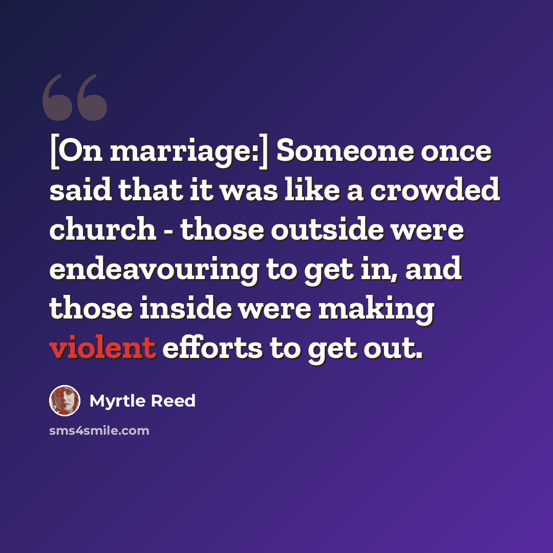 “[On marriage:] Someone once said that it was like a crowded church - those outside were endeavouring to get in, and those inside were making violent efforts to get out.” quote by Myrtle Reed