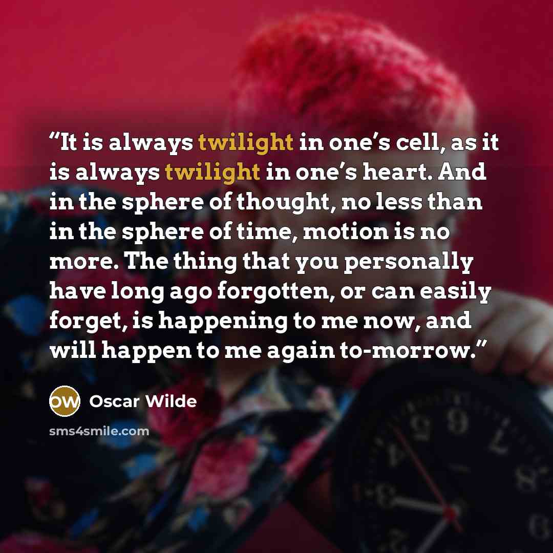 “It is always twilight in one’s cell, as it is always twilight in one’s heart. And in the sphere of thought, no less than in the sphere of time, motion is no more. The thing that you personally have long ago forgotten, or can easily forget, is happening to me now, and will happen to me again…” quote by Oscar Wilde