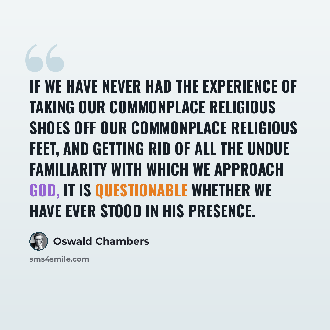 “If we have never had the experience of taking our commonplace religious shoes off our commonplace religious feet, and getting rid of all the undue familiarity with which we approach God, it is questionable whether we have ever stood in his presence.” quote by Oswald Chambers