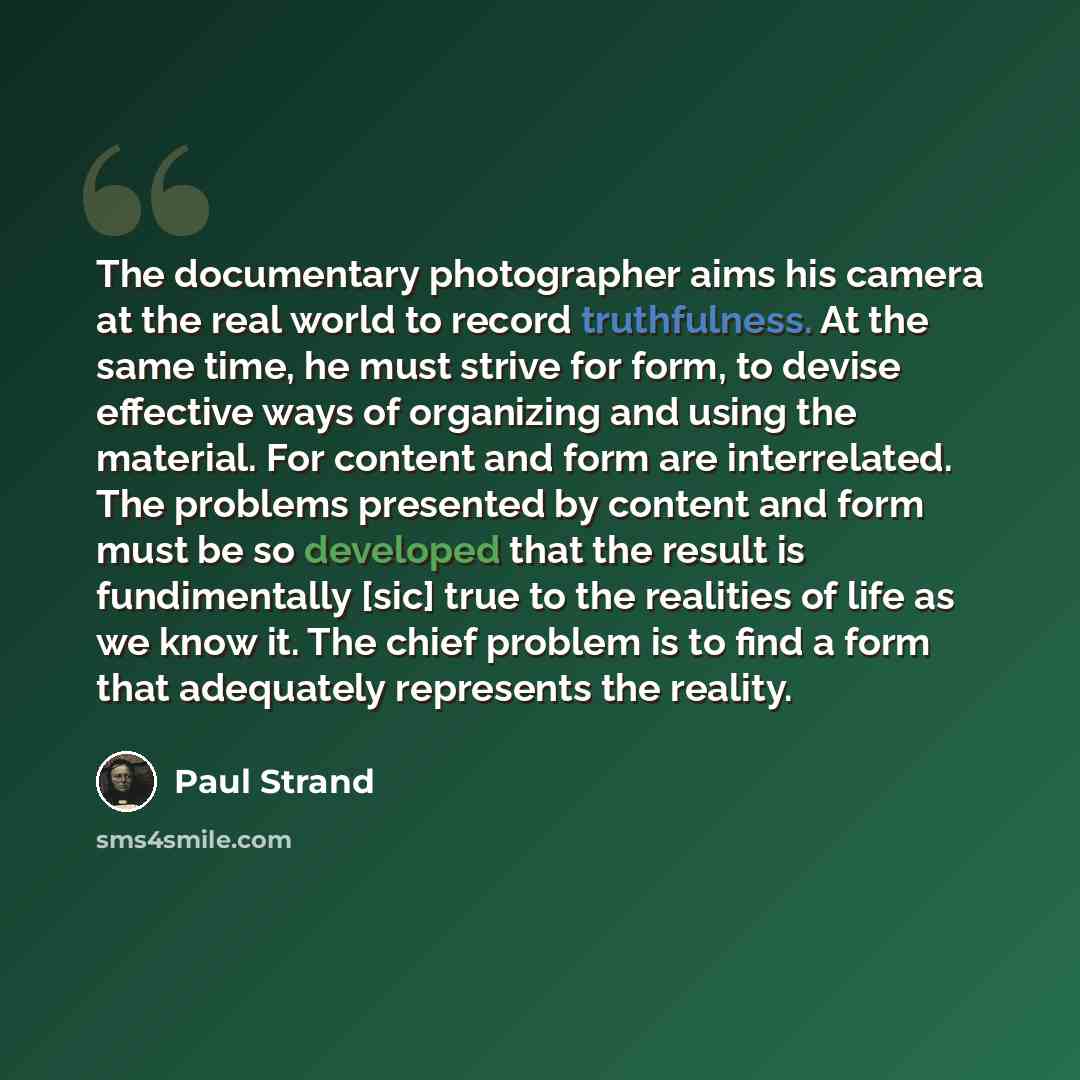 “The documentary photographer aims his camera at the real world to record truthfulness. At the same time, he must strive for form, to devise effective ways of organizing and using the material. For content and form are interrelated. The problems presented by content and form must be so developed…” quote by Paul Strand