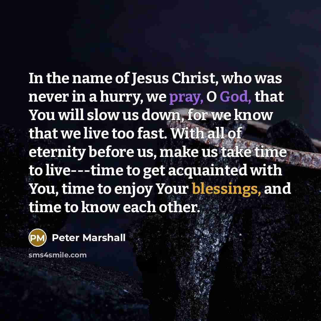 “In the name of Jesus Christ, who was never in a hurry, we pray, O God, that You will slow us down, for we know that we live too fast. With all of eternity before us, make us take time to live---time to get acquainted with You, time to enjoy Your blessings, and time to know each other.” quote by Peter Marshall