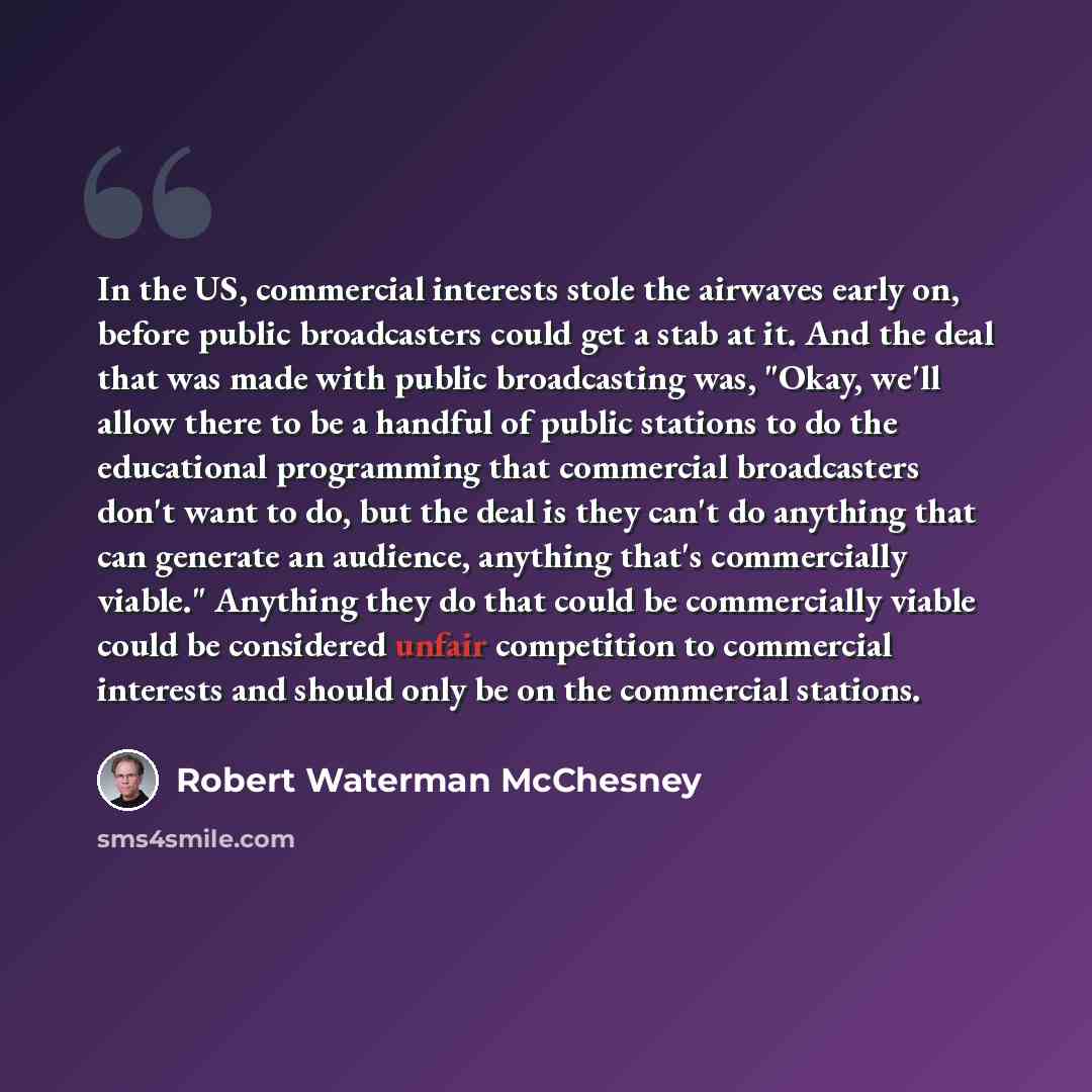 “In the US, commercial interests stole the airwaves early on, before public broadcasters could get a stab at it. And the deal that was made with public broadcasting was, "Okay, we'll allow there to be a handful of public stations to do the educational programming that commercial broadcasters don't…” quote by Robert Waterman McChesney