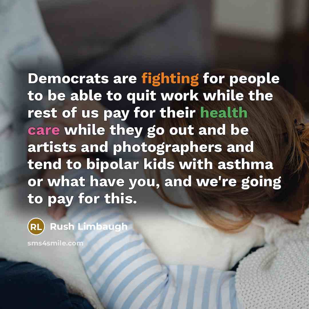 “Democrats are fighting for people to be able to quit work while the rest of us pay for their health care while they go out and be artists and photographers and tend to bipolar kids with asthma or what have you, and we're going to pay for this.” quote by Rush Limbaugh