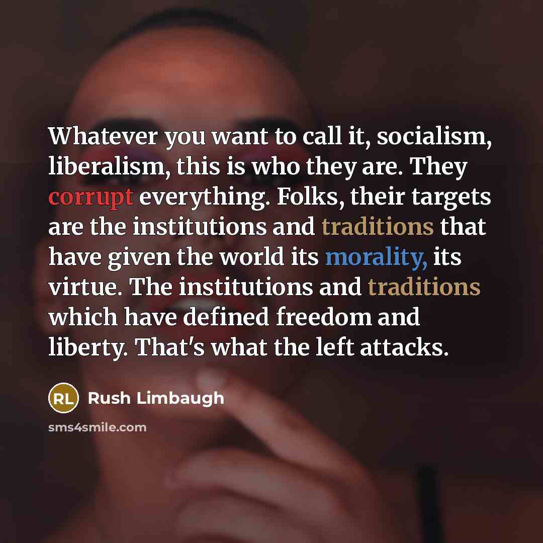 “Whatever you want to call it, socialism, liberalism, this is who they are. They corrupt everything. Folks, their targets are the institutions and traditions that have given the world its morality, its virtue. The institutions and traditions which have defined freedom and liberty. That's what the…” quote by Rush Limbaugh