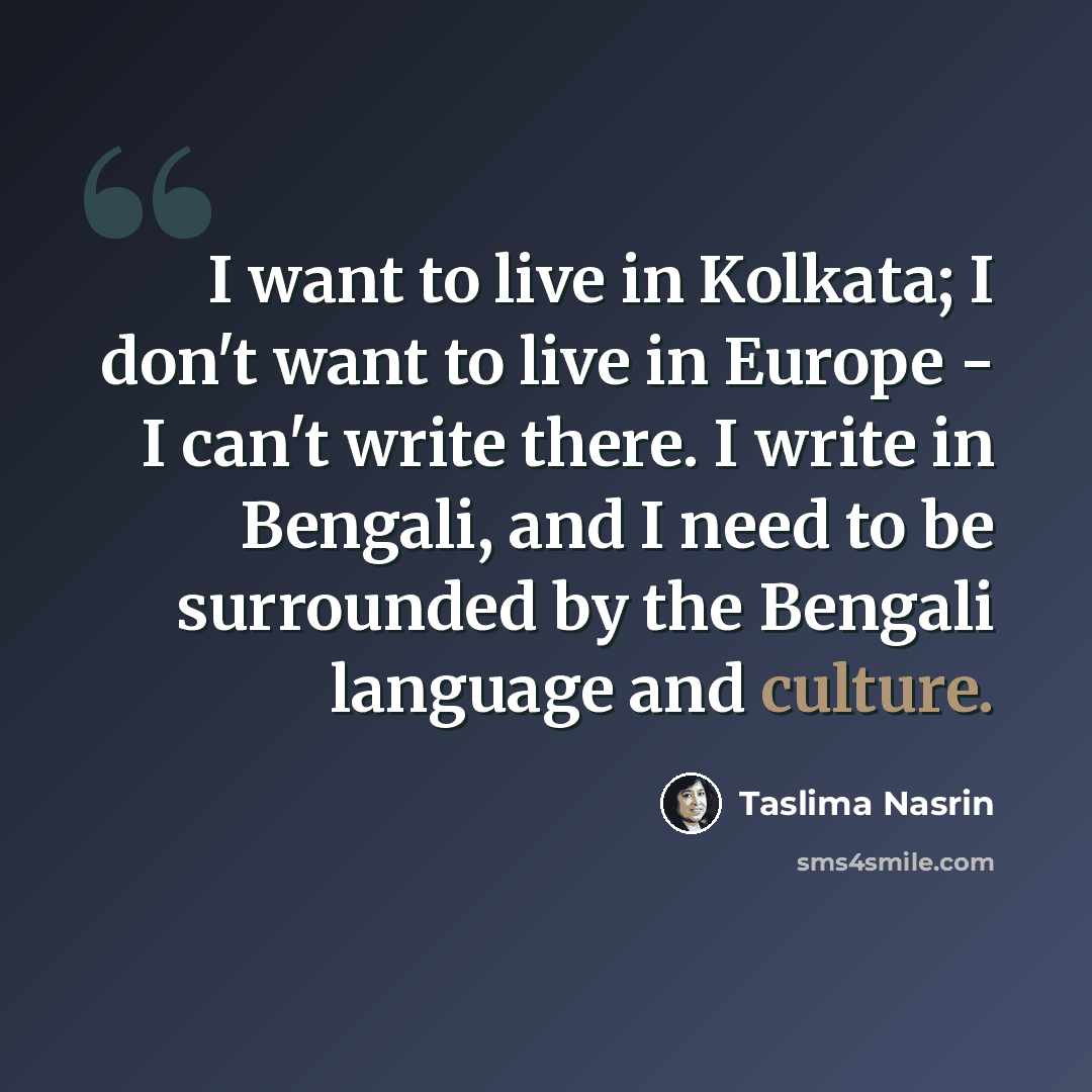 “I want to live in Kolkata; I don't want to live in Europe - I can't write there. I write in Bengali, and I need to be surrounded by the Bengali language and culture.” quote by Taslima Nasrin