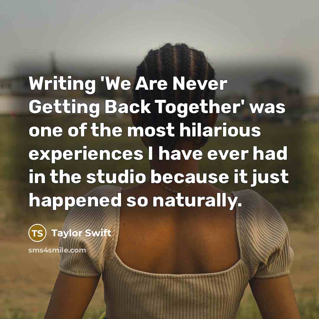 “Writing 'We Are Never Getting Back Together' was one of the most hilarious experiences I have ever had in the studio because it just happened so naturally.” quote by Taylor Swift