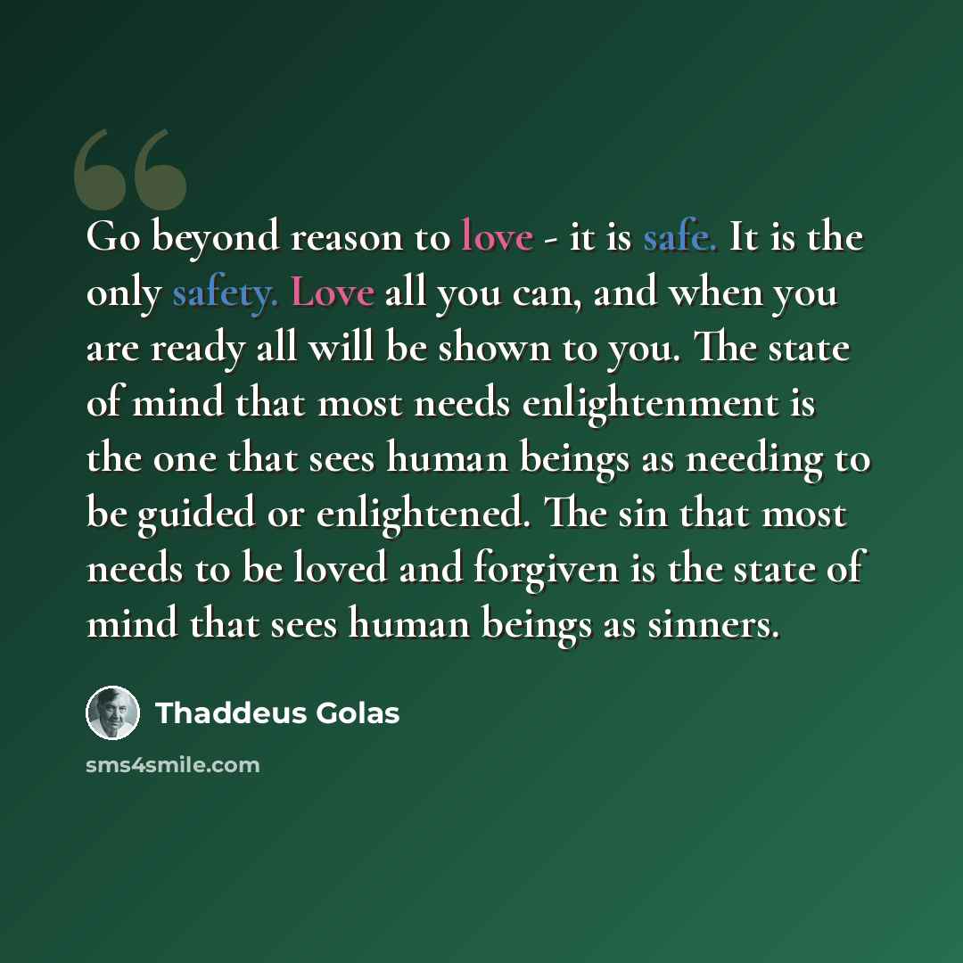 “Go beyond reason to love - it is safe. It is the only safety. Love all you can, and when you are ready all will be shown to you. The state of mind that most needs enlightenment is the one that sees human beings as needing to be guided or enlightened. The sin that most needs to be loved and…” quote by Thaddeus Golas