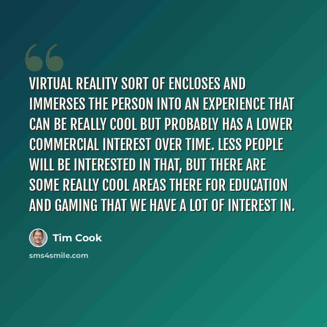 “Virtual reality sort of encloses and immerses the person into an experience that can be really cool but probably has a lower commercial interest over time. Less people will be interested in that, but there are some really cool areas there for education and gaming that we have a lot of interest in.” quote by Tim Cook